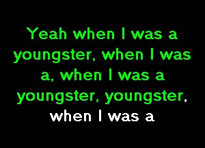 Yeah when I was a
youngster, when I was
a, when I was a
youngster, youngster,
when I was a