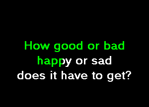 How good or bad

happy or sad
does it have to get?