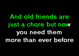 And old friends are
just a chore but now
you need them
more than ever before