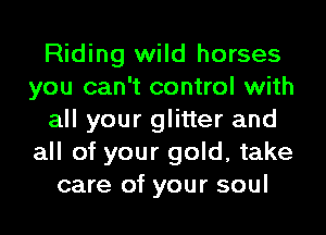 Riding wild horses
you can't control with
all your glitter and
all of your gold, take
care of your soul