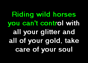 Riding wild horses
you can't control with
all your glitter and
all of your gold, take
care of your soul