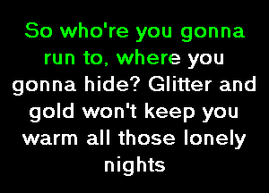 So who're you gonna
run to, where you
gonna hide? Glitter and
gold won't keep you
warm all those lonely
nights