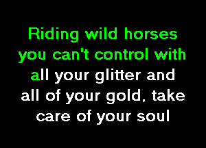 Riding wild horses
you can't control with
all your glitter and
all of your gold, take
care of your soul