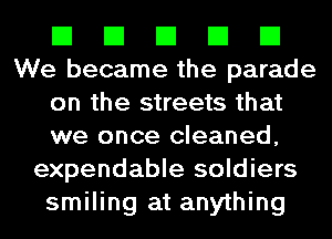 El El El El El
We became the parade
on the streets that
we once cleaned,
expendable soldiers
smiling at anything