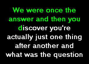 We were once the
answer and then you
discover you're
actually just one thing
after another and
what was the question