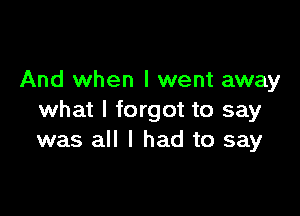 And when I went away

what I forgot to say
was all I had to say