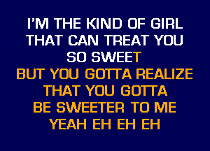 I'M THE KIND OF GIRL
THAT CAN TREAT YOU
SO SWEET
BUT YOU GO'ITA REALIZE
THAT YOU GO'ITA
BE SWEETER TO ME
YEAH EH EH EH