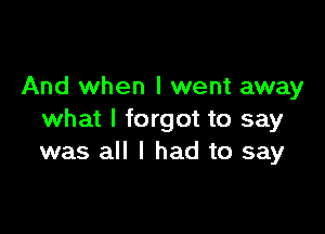 And when I went away

what I forgot to say
was all I had to say