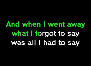 And when I went away

what I forgot to say
was all I had to say