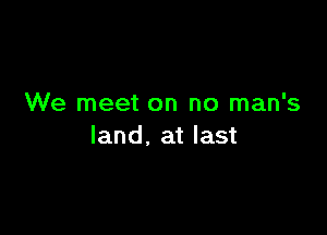 We meet on no man's

land. at last