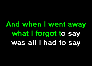 And when I went away

what I forgot to say
was all I had to say