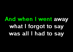 And when I went away

what I forgot to say
was all I had to say