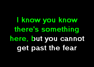 I know you know
there's something

here, but you cannot
get past the fear