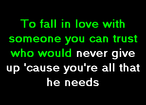 To fall in love with
someone you can trust
who would never give
up 'cause you're all that

he needs