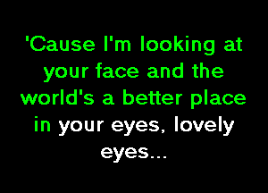 'Cause I'm looking at
your face and the

world's a better place
in your eyes, lovely
eyes.