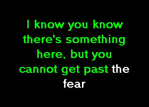 I know you know
there's something

here. but you
can not get past the
fear