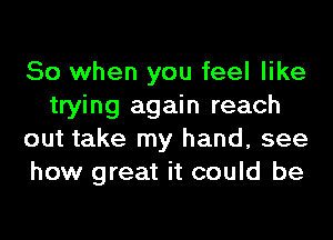 So when you feel like
trying again reach
out take my hand, see
how great it could be