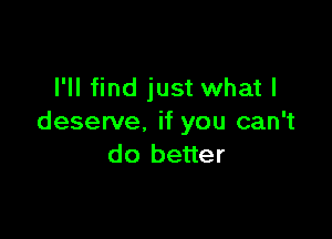 I'll find just what I

deserve. if you can't
do better