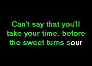 Can't say that you'll

take your time, before
the sweet turns sour