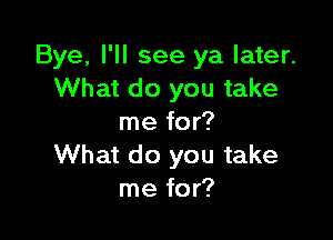 Bye, I'll see ya later.
What do you take

me for?
What do you take
me for?