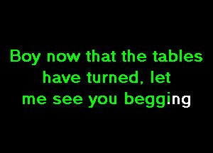 Boy now that the tables

have turned, let
me see you begging