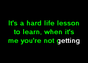 It's a hard life lesson

to learn. when it's
me you're not getting