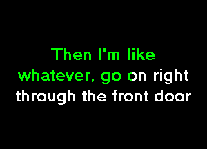 Then I'm like

whatever. go on right
through the front door