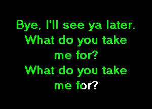 Bye, I'll see ya later.
What do you take

me for?
What do you take
me for?