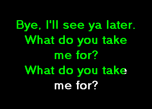 Bye, I'll see ya later.
What do you take

me for?
What do you take
me for?