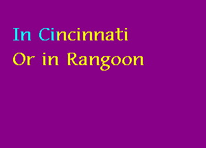 In Cincinnati
Or in Rangoon