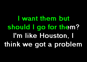 I want them but
should I go for them?

I'm like Houston, I
think we got a problem