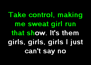 Take control, making
me sweat girl run
that show. It's them
girls, girls, girls I just
can't say no