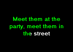 Meet them at the

party, meet them in
the street