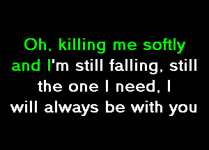 Oh, killing me softly
and I'm still falling, still

the one I need, I
will always be with you