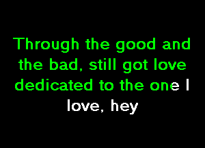 Through the good and
the bad. still got love

dedicated to the one I
love, hey