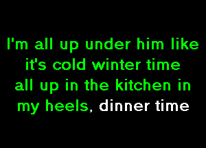 I'm all up under him like
it's cold winter time
all up in the kitchen in
my heels, dinner time