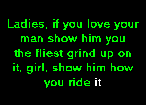 Ladies, if you love your
man show him you
the fliest grind up on
it, girl, show him how
you ride it