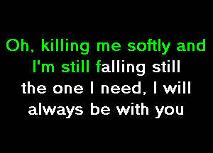 Oh, killing me softly and
I'm still falling still

the one I need, I will
always be with you