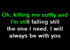 Oh, killing me softly and
I'm still falling still

the one I need, I will
always be with you