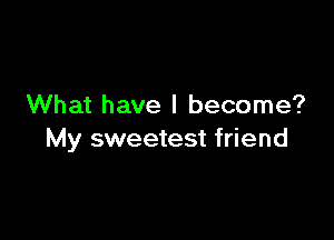 What have I become?

My sweetest friend