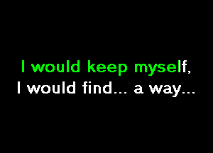 I would keep myself,

I would find... a way...