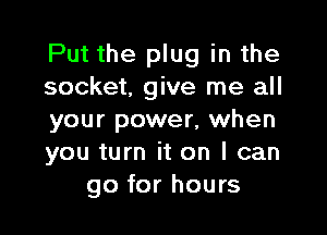 Put the plug in the
socket, give me all

your power, when
you turn it on I can
go for hours