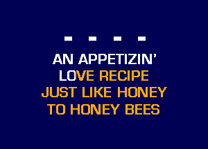 AN APPETIZIN'

LOVE RECIPE
JUST LIKE HONEY

TO HONEY BEES