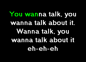 You wanna talk, you
wanna talk about it.

Wanna talk, you

wanna talk about it
eh-eh-eh