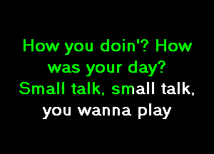 How you doin'? How
was your day?

Small talk. small talk,
you wanna play