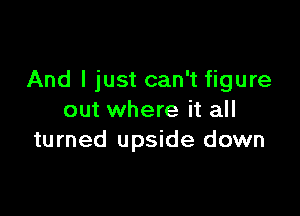 And I just can't figure

out where it all
turned upside down