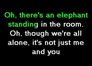 Oh, there's an elephant
standing in the room.
Oh, though we're all
alone, it's not just me

and you