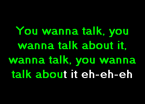 You wanna talk, you
wanna talk about it,
wanna talk, you wanna
talk about it eh-eh-eh