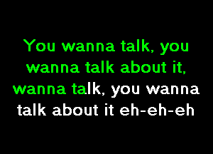 You wanna talk, you
wanna talk about it,
wanna talk, you wanna
talk about it eh-eh-eh