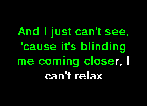 And I just can't see,
'cause it's blinding

me coming closer, I
can't relax